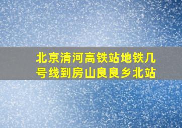 北京清河高铁站地铁几号线到房山良良乡北站