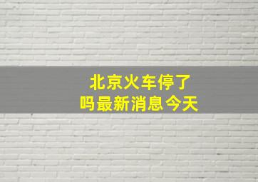 北京火车停了吗最新消息今天