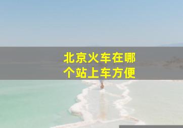 北京火车在哪个站上车方便