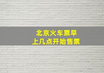 北京火车票早上几点开始售票