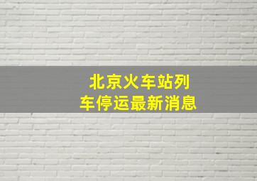 北京火车站列车停运最新消息