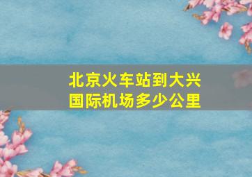 北京火车站到大兴国际机场多少公里