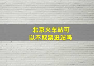 北京火车站可以不取票进站吗