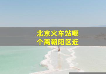 北京火车站哪个离朝阳区近