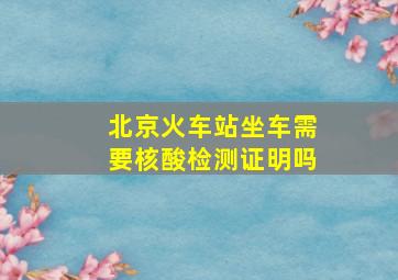 北京火车站坐车需要核酸检测证明吗