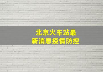 北京火车站最新消息疫情防控