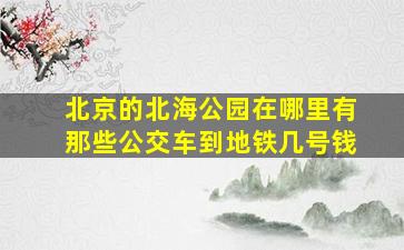 北京的北海公园在哪里有那些公交车到地铁几号钱