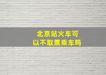 北京站火车可以不取票乘车吗