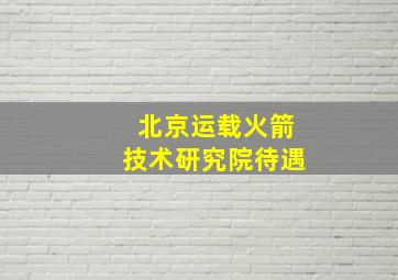 北京运载火箭技术研究院待遇