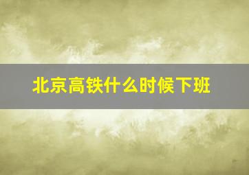 北京高铁什么时候下班