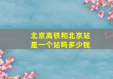 北京高铁和北京站是一个站吗多少钱