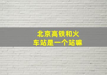 北京高铁和火车站是一个站嘛