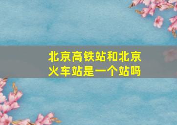 北京高铁站和北京火车站是一个站吗