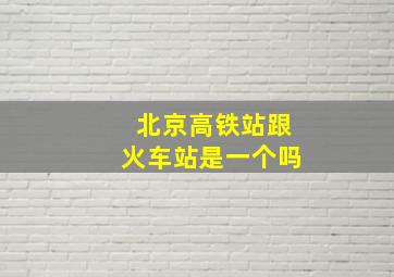 北京高铁站跟火车站是一个吗