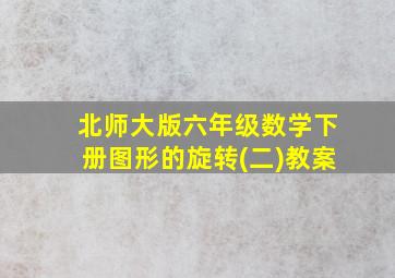 北师大版六年级数学下册图形的旋转(二)教案