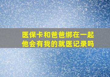 医保卡和爸爸绑在一起他会有我的就医记录吗