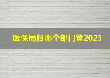 医保局归哪个部门管2023