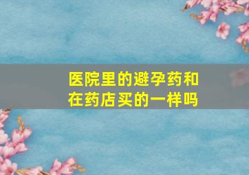 医院里的避孕药和在药店买的一样吗