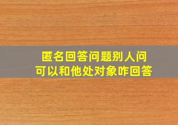 匿名回答问题别人问可以和他处对象咋回答