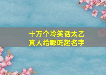 十万个冷笑话太乙真人给哪吒起名字