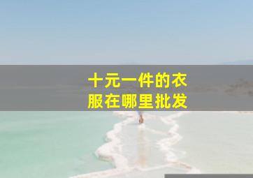 十元一件的衣服在哪里批发