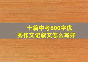 十篇中考600字优秀作文记叙文怎么写好