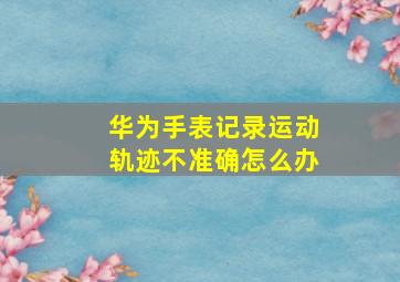 华为手表记录运动轨迹不准确怎么办