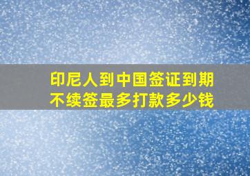 印尼人到中国签证到期不续签最多打款多少钱