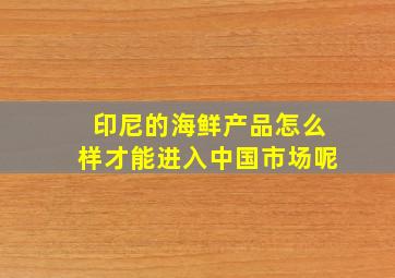 印尼的海鲜产品怎么样才能进入中国市场呢