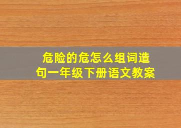 危险的危怎么组词造句一年级下册语文教案