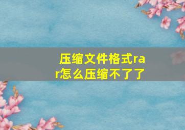 压缩文件格式rar怎么压缩不了了