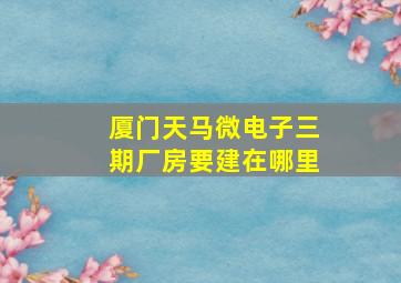 厦门天马微电子三期厂房要建在哪里