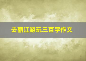 去丽江游玩三百字作文