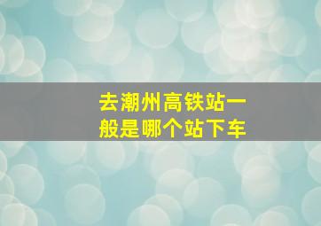 去潮州高铁站一般是哪个站下车