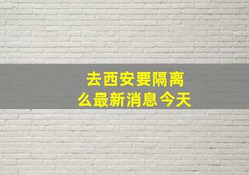 去西安要隔离么最新消息今天