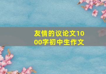 友情的议论文1000字初中生作文