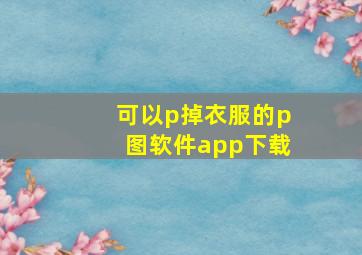 可以p掉衣服的p图软件app下载