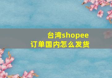 台湾shopee订单国内怎么发货