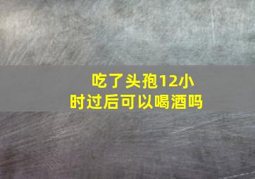 吃了头孢12小时过后可以喝酒吗