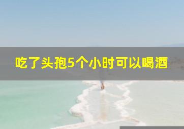 吃了头孢5个小时可以喝酒