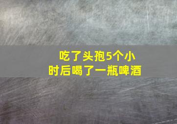 吃了头孢5个小时后喝了一瓶啤酒