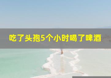 吃了头孢5个小时喝了啤酒