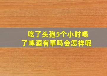 吃了头孢5个小时喝了啤酒有事吗会怎样呢