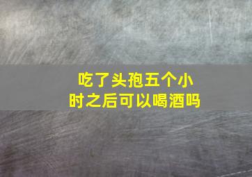 吃了头孢五个小时之后可以喝酒吗