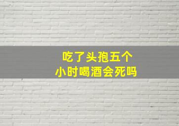 吃了头孢五个小时喝酒会死吗