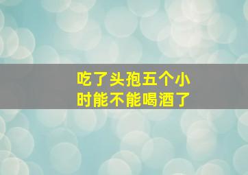 吃了头孢五个小时能不能喝酒了