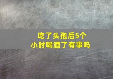 吃了头孢后5个小时喝酒了有事吗