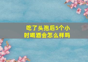 吃了头孢后5个小时喝酒会怎么样吗