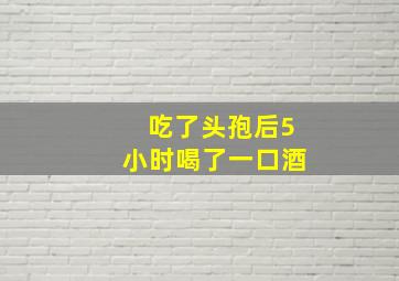 吃了头孢后5小时喝了一口酒