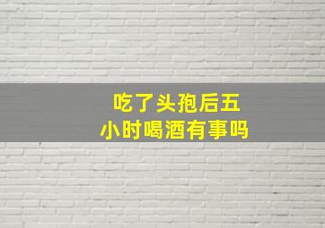 吃了头孢后五小时喝酒有事吗